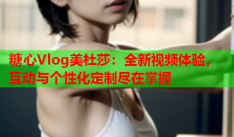 糖心Vlog美杜莎：全新视频体验，互动与个性化定制尽在掌握