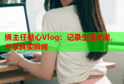 捅主任糖心Vlog：记录生活点滴，分享真实瞬间