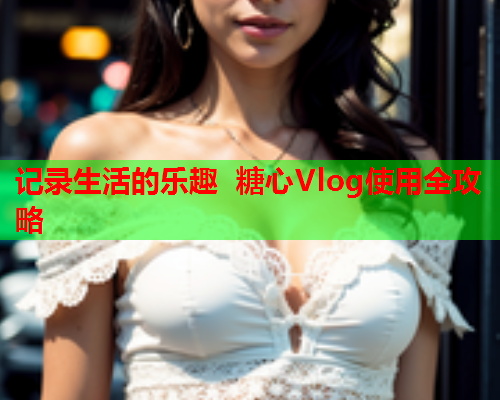 记录生活的乐趣 糖心Vlog使用全攻略