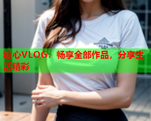 糖心VLOG：畅享全部作品，分享生活精彩