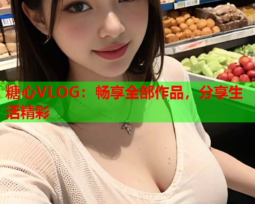 糖心VLOG：畅享全部作品，分享生活精彩