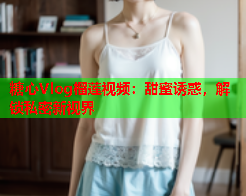 糖心Vlog榴莲视频：甜蜜诱惑，解锁私密新视界