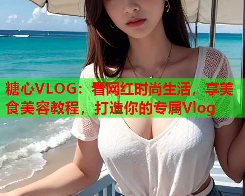 糖心VLOG：看网红时尚生活，享美食美容教程，打造你的专属Vlog