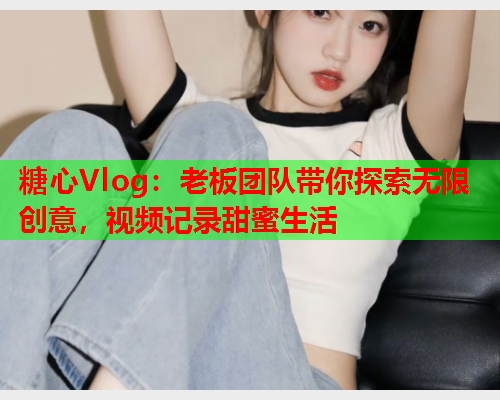 糖心Vlog：老板团队带你探索无限创意，视频记录甜蜜生活