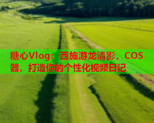 糖心Vlog：西施游龙清影，COS器，打造你的个性化视频日记