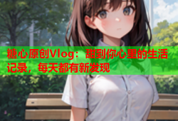 糖心原创Vlog：甜到你心里的生活记录，每天都有新发现