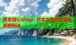 探索糖心Vlog：日本女生的生活与美丽秘诀