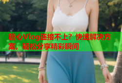 糖心Vlog连接不上？快速解决方案，轻松分享精彩瞬间