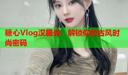 糖心Vlog汉服秀：解锁你的古风时尚密码