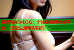 探索糖心VLOG：个性化视频社交平台，记录生活精彩瞬间