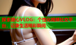 探索糖心VLOG：个性化视频社交平台，记录生活精彩瞬间