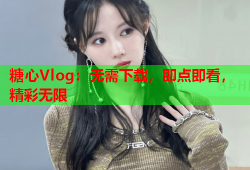 糖心Vlog：无需下载，即点即看，精彩无限