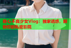 糖心不良少女Vlog：独家诱惑，解锁你的私密影院