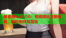 探索糖心VLOG：短视频社交新体验，轻松创作与互动