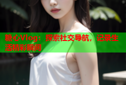 糖心Vlog：探索社交导航，记录生活精彩瞬间