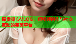 探索糖心VLOG：短视频创作与社交互动的完美平台