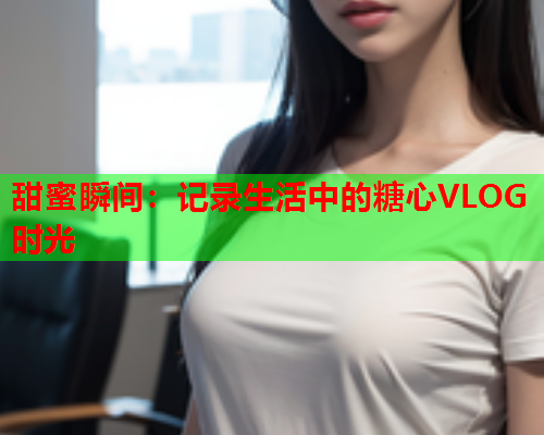 甜蜜瞬间：记录生活中的糖心VLOG时光