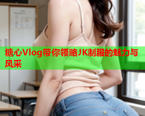 糖心Vlog带你领略JK制服的魅力与风采