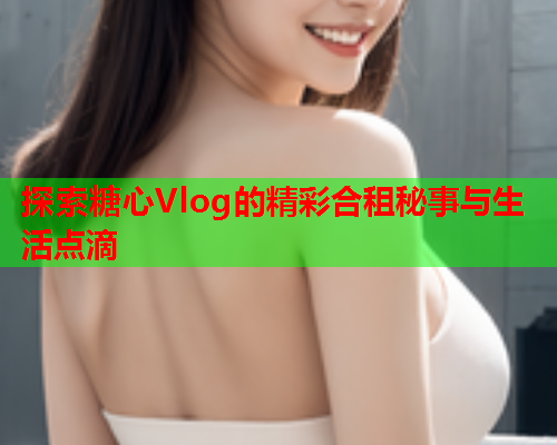 探索糖心Vlog的精彩合租秘事与生活点滴