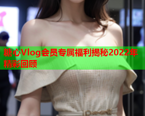 糖心Vlog会员专属福利揭秘2022年精彩回顾