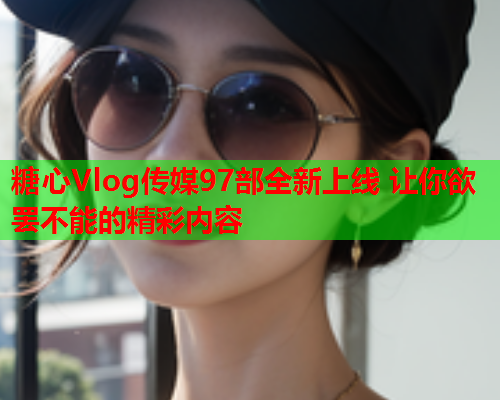 糖心Vlog传媒97部全新上线 让你欲罢不能的精彩内容