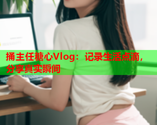 捅主任糖心Vlog：记录生活点滴，分享真实瞬间