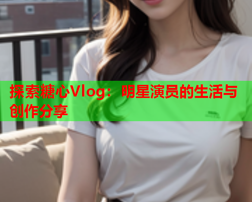 探索糖心Vlog：明星演员的生活与创作分享