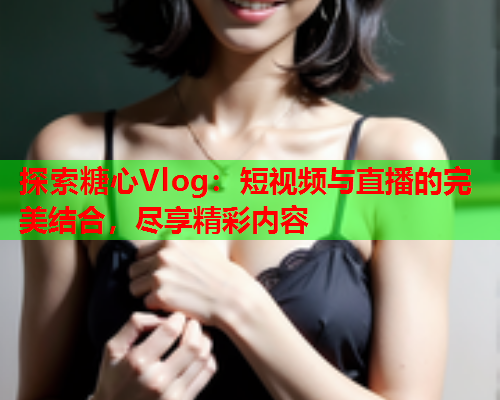 探索糖心Vlog：短视频与直播的完美结合，尽享精彩内容