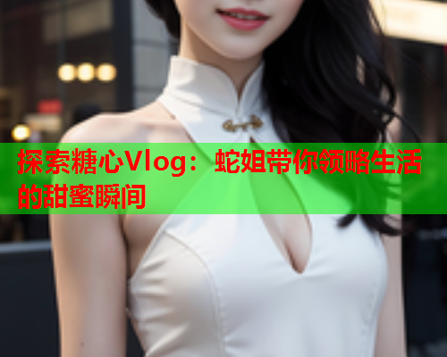 探索糖心Vlog：蛇姐带你领略生活的甜蜜瞬间