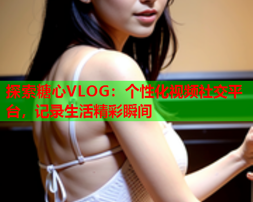 探索糖心VLOG：个性化视频社交平台，记录生活精彩瞬间