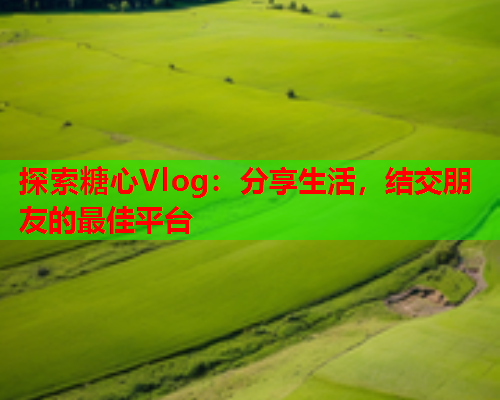 探索糖心Vlog：分享生活，结交朋友的最佳平台