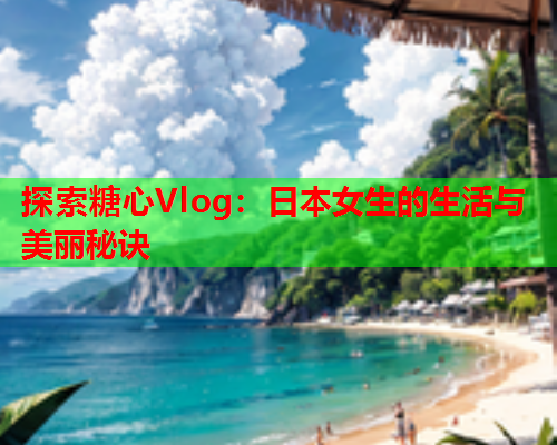 探索糖心Vlog：日本女生的生活与美丽秘诀