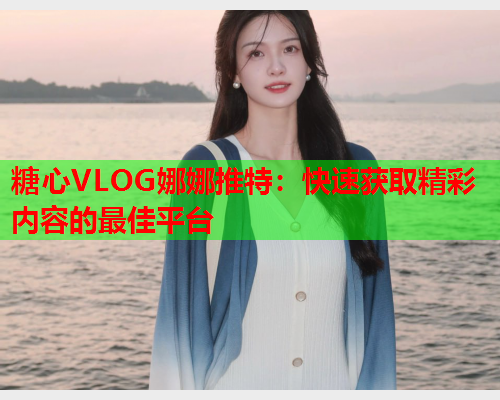 糖心VLOG娜娜推特：快速获取精彩内容的最佳平台