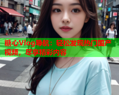 糖心Vlog导航：轻松发现热门国产视频，尽享精彩内容