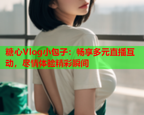 糖心Vlog小包子：畅享多元直播互动，尽情体验精彩瞬间