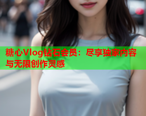 糖心Vlog钻石会员：尽享独家内容与无限创作灵感