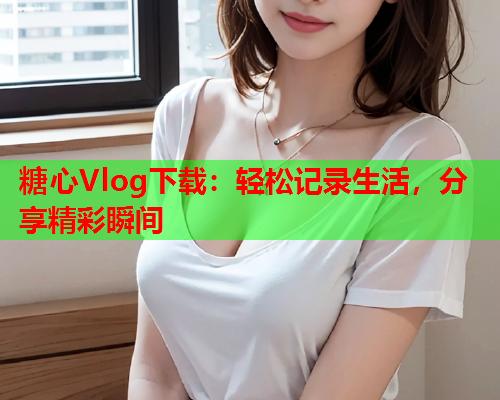 糖心Vlog下载：轻松记录生活，分享精彩瞬间