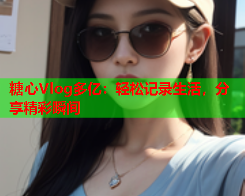 糖心Vlog多亿：轻松记录生活，分享精彩瞬间