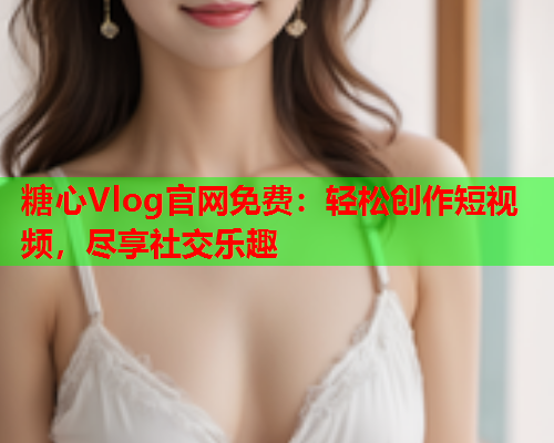 糖心Vlog官网免费：轻松创作短视频，尽享社交乐趣