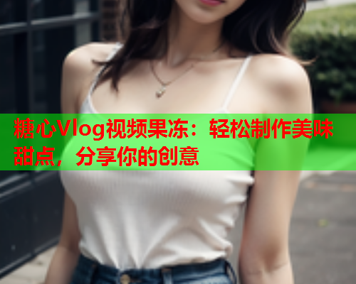 糖心Vlog视频果冻：轻松制作美味甜点，分享你的创意