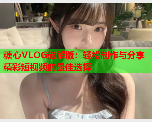 糖心VLOG破解版：轻松制作与分享精彩短视频的最佳选择