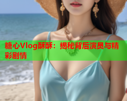 糖心Vlog酥酥：揭秘背后演员与精彩剧情