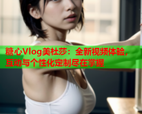 糖心Vlog美杜莎：全新视频体验，互动与个性化定制尽在掌握