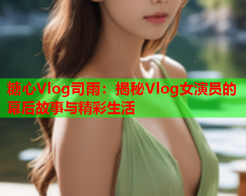 糖心Vlog司雨：揭秘Vlog女演员的幕后故事与精彩生活