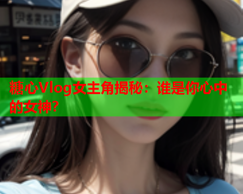 糖心Vlog女主角揭秘：谁是你心中的女神？