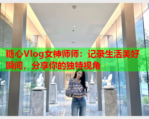 糖心Vlog女神师师：记录生活美好瞬间，分享你的独特视角