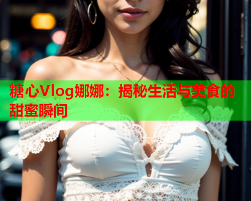 糖心Vlog娜娜：揭秘生活与美食的甜蜜瞬间