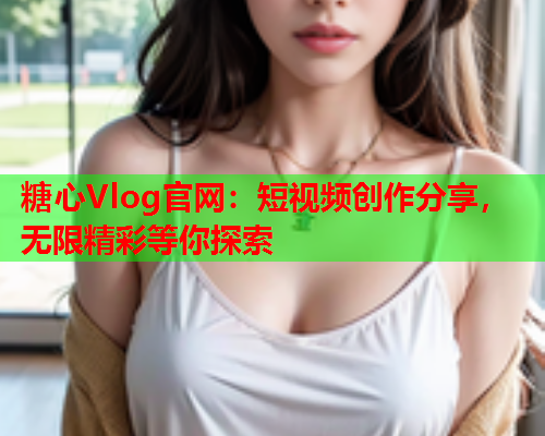 糖心Vlog官网：短视频创作分享，无限精彩等你探索