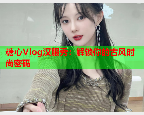 糖心Vlog汉服秀：解锁你的古风时尚密码