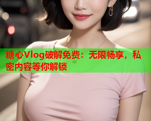 糖心Vlog破解免费：无限畅享，私密内容等你解锁